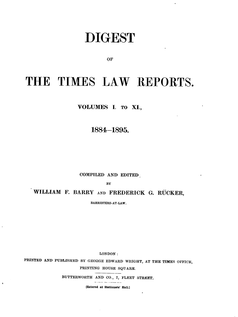 handle is hein.selden/tmlwr0900 and id is 1 raw text is: 







                  DIGEST



                         OF




THE TIMES LAW REPORTS.


                VOLUMES 1. TO Xl.,




                    1884-1895.









                 COMPILED AND EDITED,

                         BY

   WILLIAM F. BARRY AND FREDERICK G. RUCKER,

                    BARRISTERS-AT-LAW.










                       LONDON:
PRINTED AND PUBLISHED BY GEORGE EDWARD WRIGHT, AT THE TIMES OFFICE,

                 PRINTING HOUSE SQUARE.

           BUTTERWORTH AND CO., 7, FLEET STREET.

                   VEntered at Stationers' HaiL.


