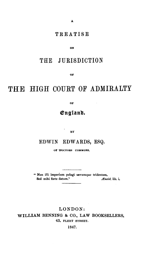 handle is hein.selden/trtjcheg0001 and id is 1 raw text is: 






      TREATISE


           ON


THE JURISDICTION


           OF


THE HIGH COURT OF ADMIRALTY


                      or


           BY

EDWIN EDWARDS, ESQ.


             OF -DOCTORS COMMONS.




       Non illi imperium pelagi sgevumque tridentem,
       Sed mihi forte datum.  Aneid. lib. i.






               LONDON:
WILLIAM BENNING & CO., LAW BOOKSELLERS,
              43. FLEET STREET.
                  1847.


