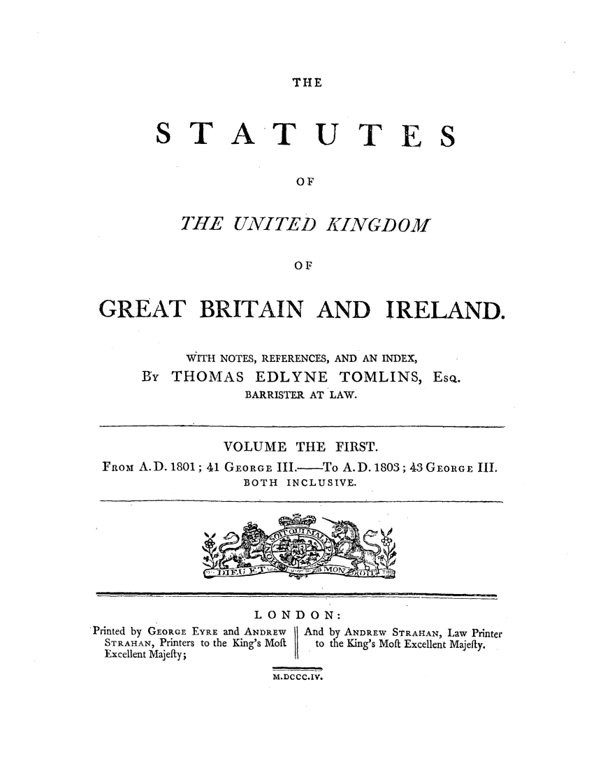 handle is hein.selden/ukgbi0001 and id is 1 raw text is: THE

STATUTES
OF

TE UNITED

KINGDOM

OF

GREAT BRITAIN AND IRELAND.
WITH NOTES, REFERENCES, AND AN INDEX,
By THOMAS EDLYNE TOMLINS, EsQ.
BARRISTER AT LAW.
VOLUME THE FIRST.
FROM A.D. 1801; 41 GEORGE III.-To A.D. 1803; 43 GEORGE 11I.
BOTH INCLUSIVE.

LONDON:

Printed by GEoRGE EYRE and ANDREW
STRAHAN, Printers to the King's Moft
Excellent Majefty;

And by ANDREW STRAHAN, Law Printer
to the King's Moft Excellent Majefty.

M.DCC C.IV.

1                                                              l                                                                              l           l                                                          I                   I       ,,    ,,                                                         .-          q


