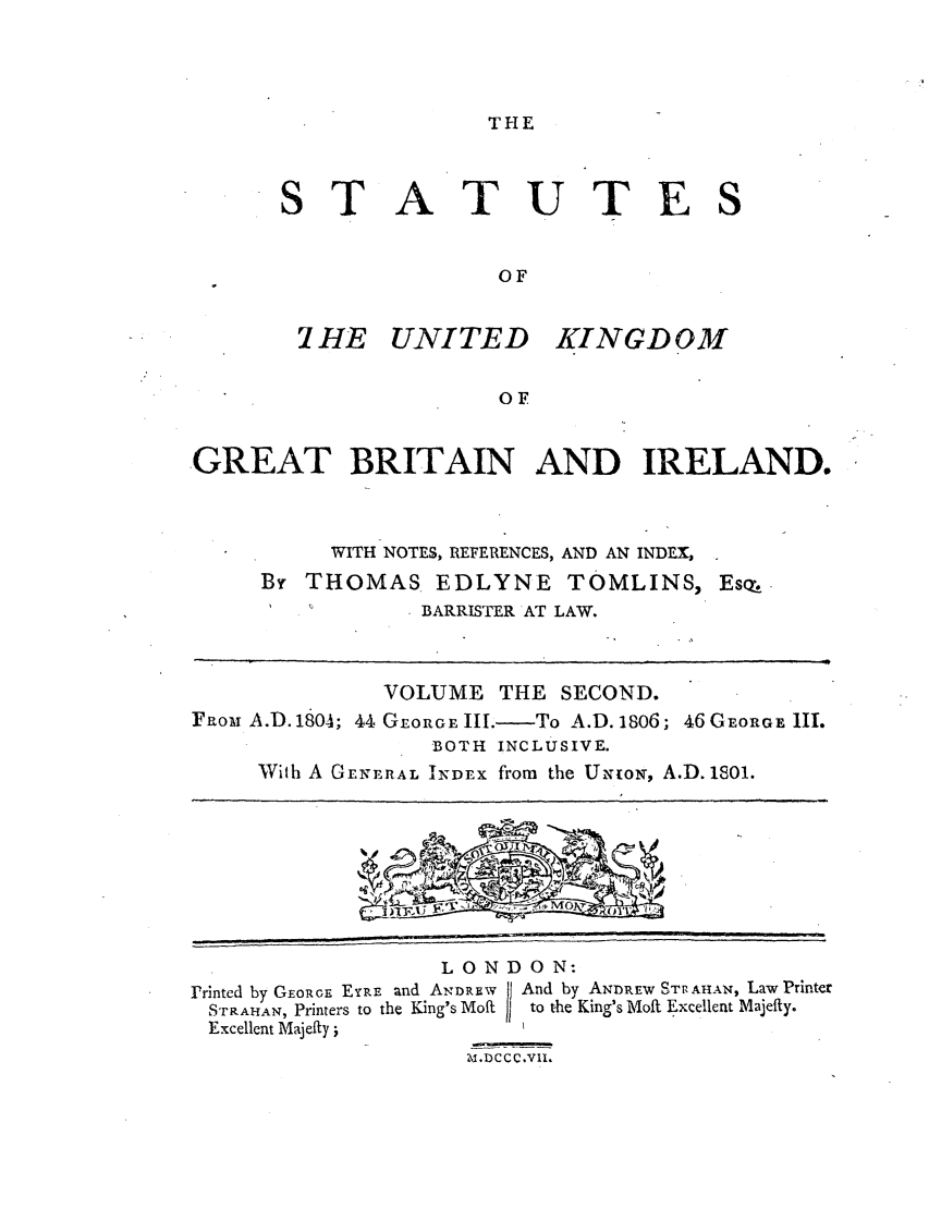 handle is hein.selden/ukgbi0002 and id is 1 raw text is: THE

ST

ATUTES

OF

7 HE UNITED

KINGDOM

OF

GREAT BRITAIN AND IRELAND.
WITH NOTES, REFERENCES, AND AN INDEX,
By THOMAS EDLYNE TOMLINS, Esq
BARRISTER AT LAW.
VOLUME THE SECOND.
FRoar A.D. 180A; 44 GEORGE III,-To A.D. 1806; 46 GEORGE II.
BOTH INCLUSIVE.
With A GENERAL INDEx from the UioN, A.D. 1801.

LONDON:
Printed by GEoRoR, EYRPE and AN.DREW    And by AND)REw ST. AHAN, Law Printer
STRAMAN, Printers to the King's Moilt  to the King's Moft Excellent Majefly.
Excellent Majefty               _


