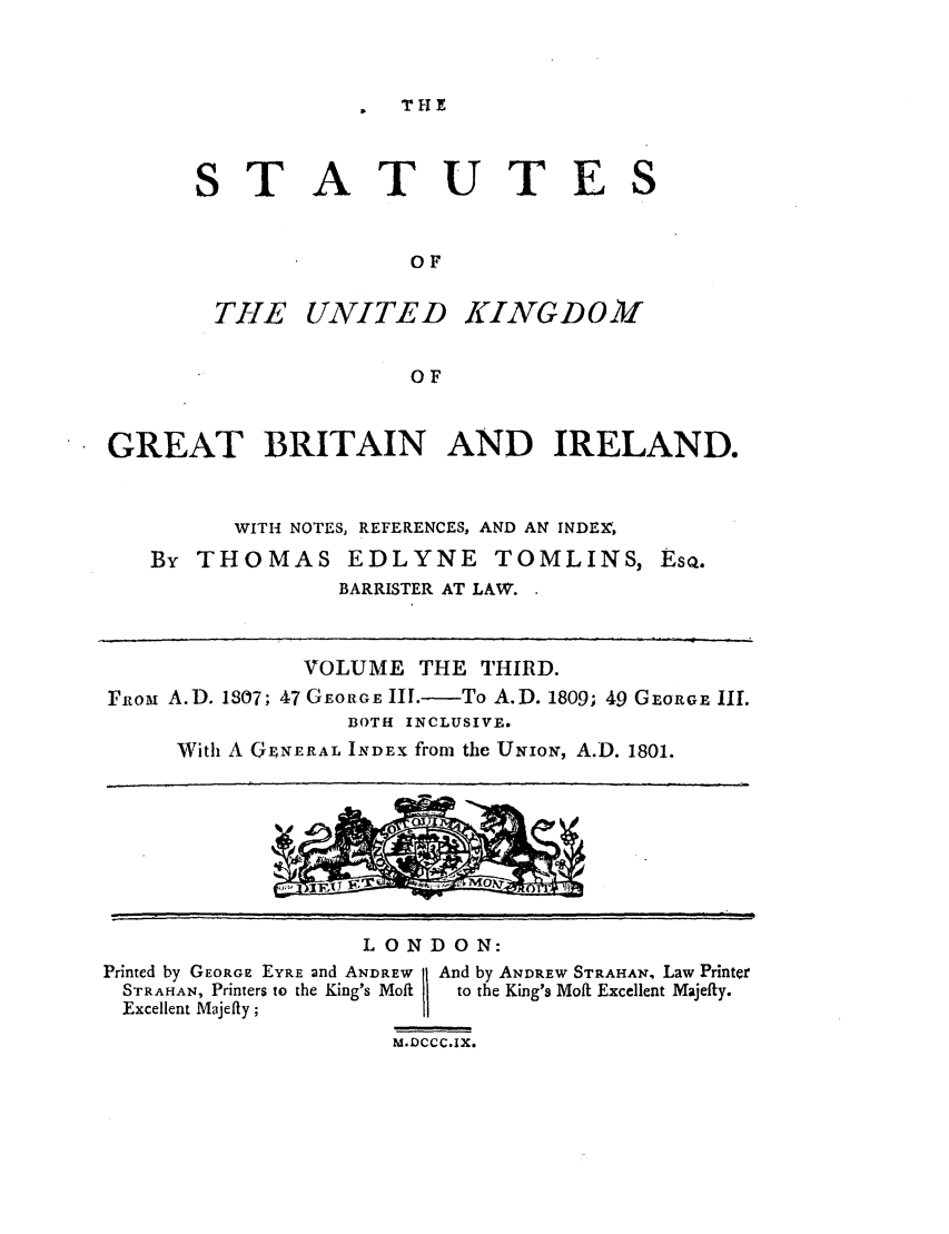 handle is hein.selden/ukgbi0003 and id is 1 raw text is: T E

STATUTE
OF
THE UNITE D KING D 0 M
OF

GREAT BRITAIN AND IRELAND.
WITH NOTES, REFERENCES, AND AN INDEX,
By THOMAS EDLYNE TOMLINS, EsQ.
BARRISTER AT LAW.
VOLUME THE THIRD.
FRom A.D. 1807; 47 GEoRoE III.-To A.D. 1809; 49 GEORGE III.
BOTH INCLUSIVE.
With A GENERAL INDEX from the UNION, A.D. 1801.

LONDON:
Printed by GEORGE EYRE and ANDREW 11 And by ANDREW STRAHAN, Law Printer
STRAHAN, Printers to the King's Moft  to the King's Moft Excellent Majefty.
Excellent Majefty;
M.DCCC.IX.



