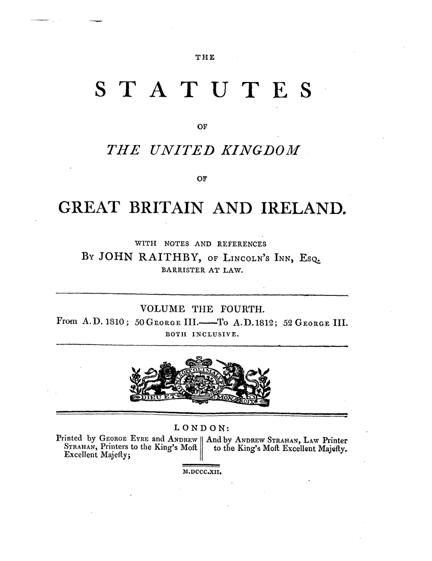 handle is hein.selden/ukgbi0004 and id is 1 raw text is: THE

ST

ATUTES

THE UNITED KINGDOM
OF
GREAT BRITAIN AND IRELAND.

WITH NOTES AND REFERENCES
By JOHN RAITHBY, OF LINCOLN'S INN, EsQ.
BARRISTER AT LAW.
VOLUME THE FOURTH.
From A.D. 1810; 50GEORGE III.- To A.D.1812; 52 GEORGE III.
BOTH INCLUSIVE.

LONDON:
Printed by GEORGE EYRE and ANDREW   And by ANDREW STRAHAN, LAw Printer
STRAHAN, Printers to the King's Moft  to the King's Molt Excellent Majefty.
Excellent Majefftyi
19.DCCC.X11


