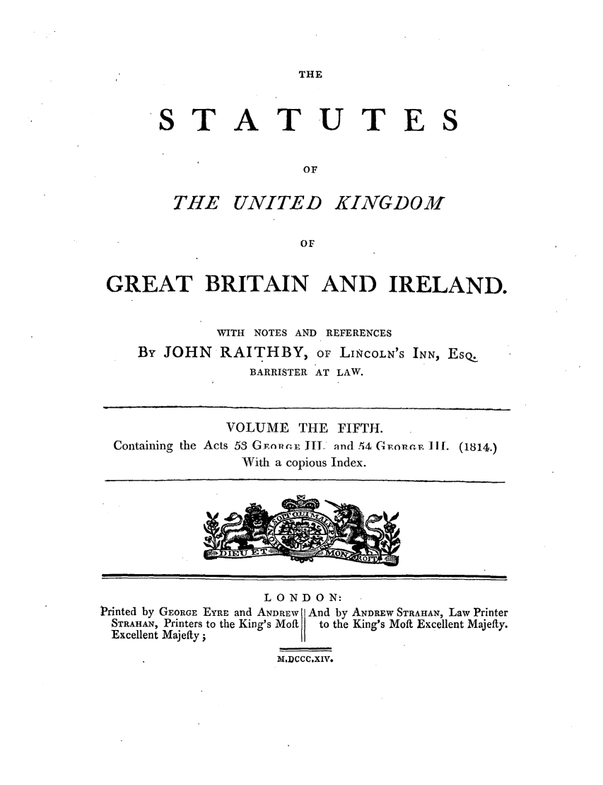 handle is hein.selden/ukgbi0005 and id is 1 raw text is: THE

STATUTES
OF

THE UNITED

KINGDOM

GREAT BRITAIN AND IRELAND.
WITH NOTES AND REFERENCES
By JOHN RAITHBY, OF LINiCOLN'S INN, EsQ.
BARRISTER AT LAW.
VOLUME THE FIFTH.
Containing the Acts 53 G-npv E JTI nnd .M GnnnF. 1I1. (1814.)
With a copious Index.

LONDON-
Printed by GEORGE EYRE and ANDREW  And by ANDREW STRAHAN, Law Printer
STRAHAN, Printers to the King's Moft  to the King's Moft Excellent Majefty.
Excellent Majefty;
m.DCCCXIV.


