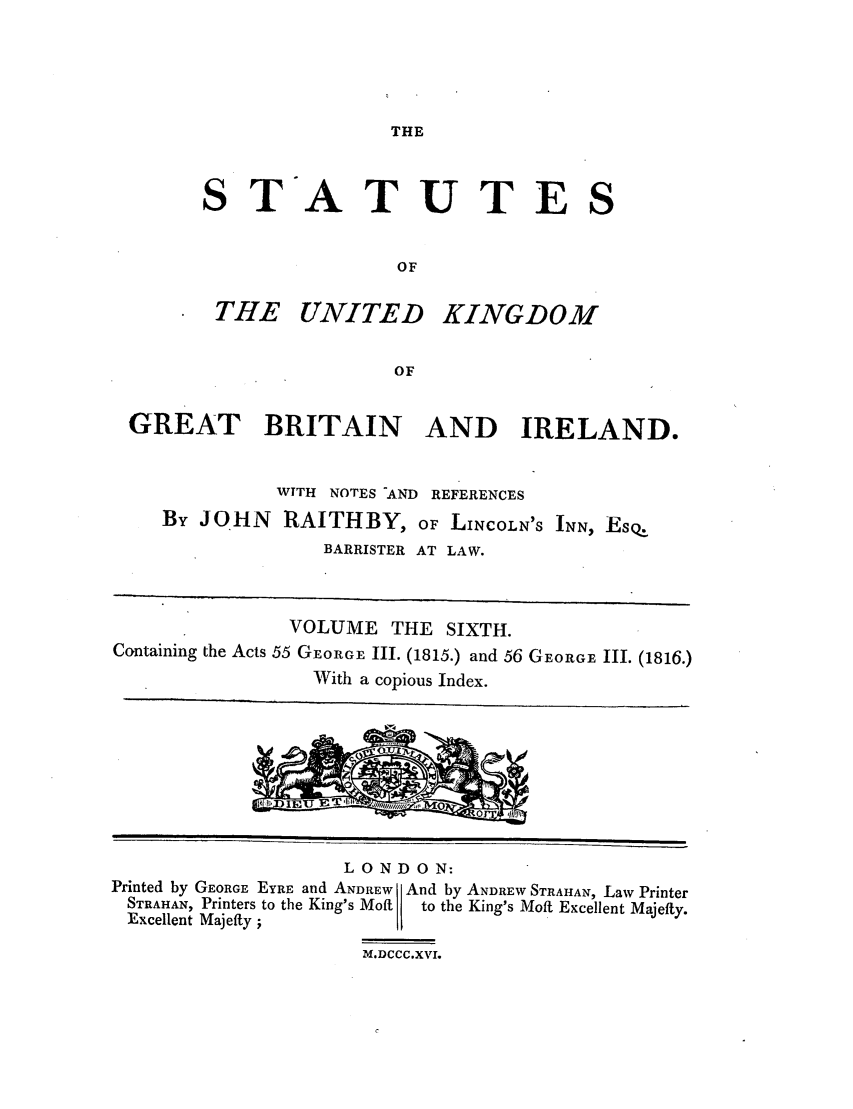 handle is hein.selden/ukgbi0006 and id is 1 raw text is: THE

STATUTES
OF

THE UNITED

KINGDOM

GREAT BRITAIN AND IRELAND.
WTTH NOTES -AND REFERENCES
By JOHN     RAITHBY, OF LINCOLN'S INN, Esq
BARRISTER AT LAW.
VOLUME THE SIXTH.
Containing the Acts 55 GEORGE III. (1815.) and 56 GEORGE III. (1816.)
With a copious Index.

LONDON:
Printed by GEORGE EYRE and ANDREW And by ANDREW STRAIHAN, Law Printer
STRAHAN, Printers to the King's Mofti  to the King's Moft Excellent Majefty.
Excellent Majefty ;
M.DCCC.XVI.


