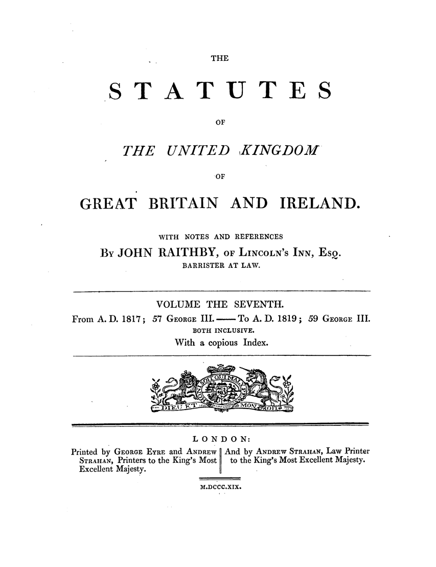 handle is hein.selden/ukgbi0007 and id is 1 raw text is: THE

STATUTE
OF

THE UNITED

KINGDOM

GREAT BRITAIN AND IRELAND.
WITH NOTES AND REFERENCES
By JOHN RAITHBY, OF LINCOLN'S INN, EsQ.
BARRISTER AT LAW.
VOLUME THE SEVENTH.
From A. D. 1817; 57 GEORGE III. - To A. D. 1819 ; 59 GEORGE III.
BOTH INCLUSIVE.
With a copious Index.

LONDON:
Printed by GEORGE EYRE and ANDREW   And by ANDREW STRAHAN, Law Printer
STRAHAN, Printers to the King's Most  to the King's Most Excellent Majesty.
Excellent Majesty.
M.DCCC.XIX.

S


