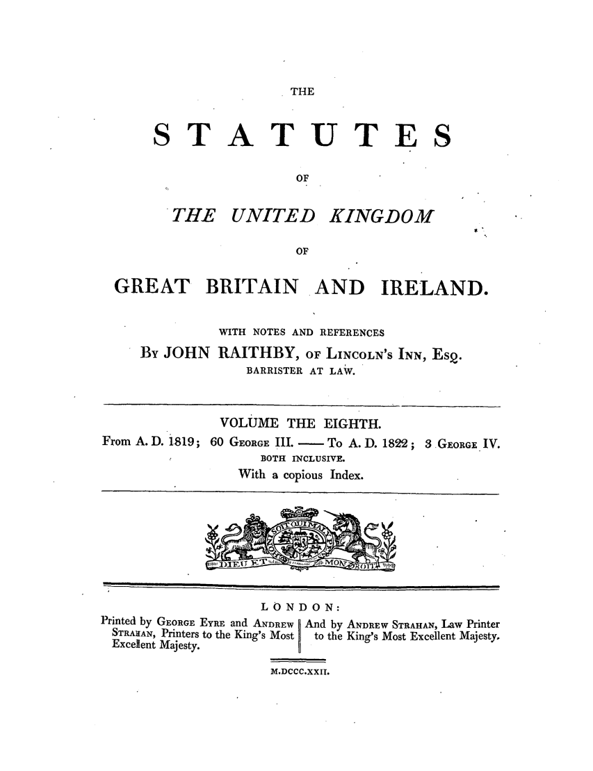 handle is hein.selden/ukgbi0008 and id is 1 raw text is: THE

STATUTE
OF

. THE UNITED

KINGDOM

GREAT BRITAIN AND IRELAND.
WITH NOTES AND REFERENCES
By JOHN RAITHBY, OF LINCOLN'S INN, Esq.
BARRISTER AT LAW.
VOLUME THE EIGHTH.
From A.D. iS19; 60 GEORGE: III. - To A.D. 1822; 3 GEORGE IV.
BOTH INCLUSIVE.
With a copious Index.

LONDON:
Printed by GEORGE EYRE and ANDREW D And by ANDREW STRAHAN, Law Printer
STRAItAN, Printers to the King's Most  to the King's Most Excellent Majesty.
Excellent Majesty.
M.DCCC.XXII.


