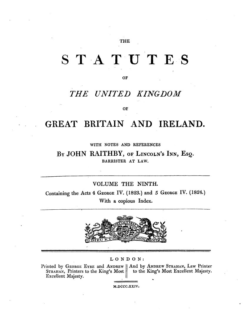 handle is hein.selden/ukgbi0009 and id is 1 raw text is: THE

STATUTE
OF

THE UNITED

KINGDOM

GREAT BRITAIN AND IRELAND.
WITH NOTES AND REFERENCES
By JOHN RAITHBY, OF LINCOLN'S INN, Es2.
BARRISTER AT LAW.
VOLUME THE NINTH.
Containing the Acts 4 GEORGE IV. (1823.) and 5 GEORGE IV. (1824.)
With a copious Index.
LOND ON:
Printed by GEORGE EYRE and ANDREW  And by ANDREW STRAHAN, Law Printer
STRAHAN, Printers to the King's Most  to the King's Most Excellent Majesty.
Excellent Majesty.
M.DCCC.XXIV.

S


