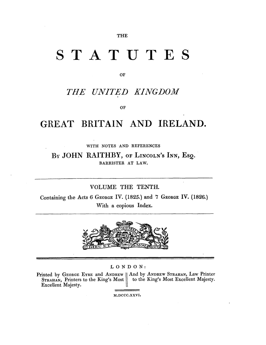 handle is hein.selden/ukgbi0010 and id is 1 raw text is: THE

STATUTE
OF

THE UNITED

KINGDOM

GREAT BRITAIN AND IRELAND.
WITH NOTES AND REFERENCES
By JOHN RAITHBY, OF LINCOLN'S INN, Es2.
BARRISTER AT LAW.
VOLUME THE TENTH.
Containing the Acts 6 GEORGE IV. (1825.) and 7 GEORGE IV. (1826.)
With a copious Index.

LONDON:
Printed by GEORGE EYRE and ANDREW   And by ANDREW STRAHAN, Law Printer
STRAHAN, Printers to the King's Most  to the King's Most Excellent Majesty.
Excellent Majesty.
M.DCCC.XXVI.

S


