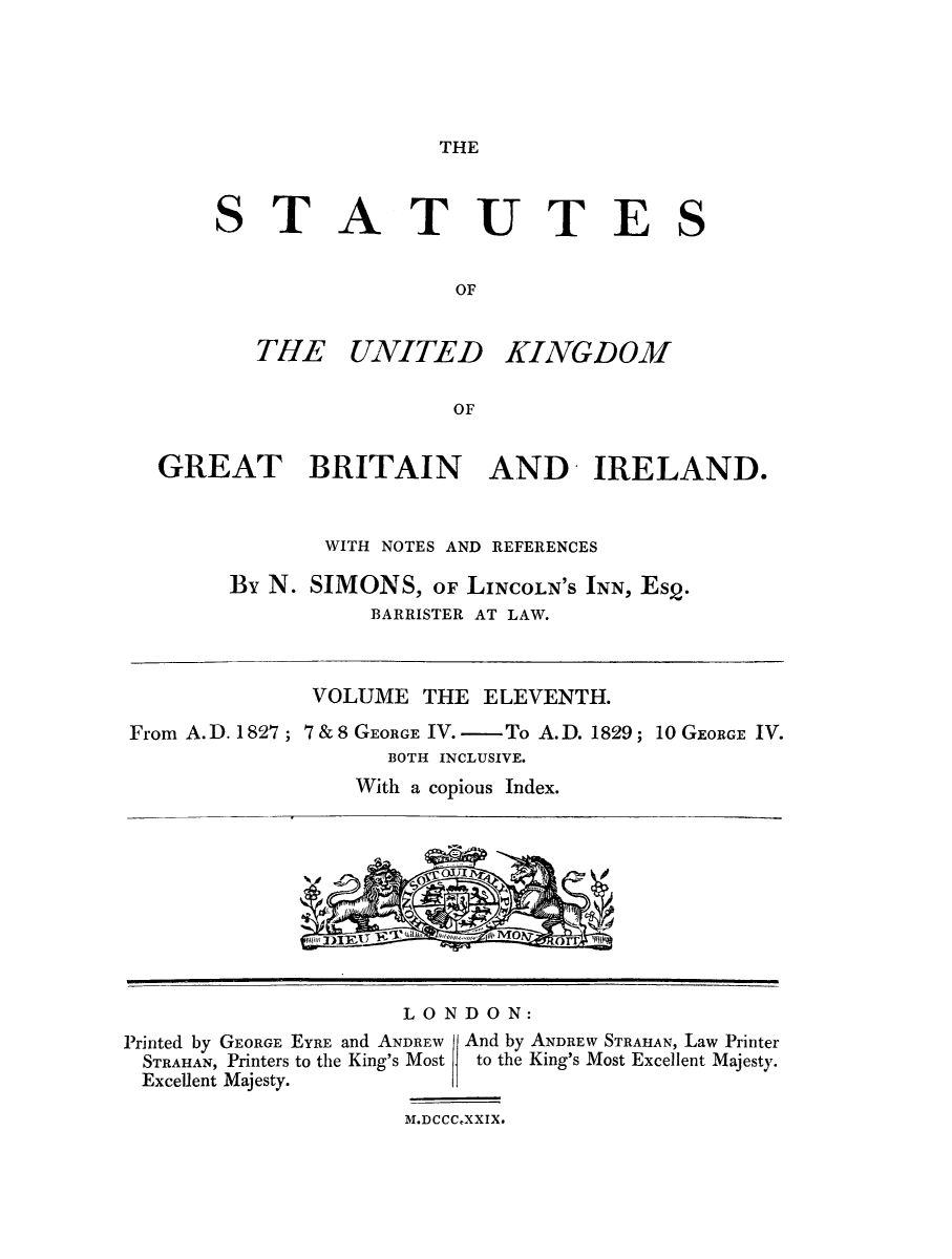handle is hein.selden/ukgbi0011 and id is 1 raw text is: 





THE


STA


TUTES


THE UNITED


KINGDOM


GREAT BRITAIN AND IRELAND.


            WITH NOTES AND REFERENCES

     By N. SIMONS, OF LINCOLN'S INN, Esq.
                BARRISTER AT LAW.


              VOLUME THE ELEVENTH.

From A.D. 1827; 7&8 GEORGE IV. -     To A.D. 1829; 10 GEORGE IV.
                   BOTH INCLUSIVE.
                 With a copious Index.


LONDON:


Printed by GEORGE EYRE and ANDREW
STRAHAN, Printers to the King's Most
Excellent Majesty.


And by ANDREW STRATIAN, Law Printer
to the King's Most Excellent Majesty.


M.DCCCXXIX.


