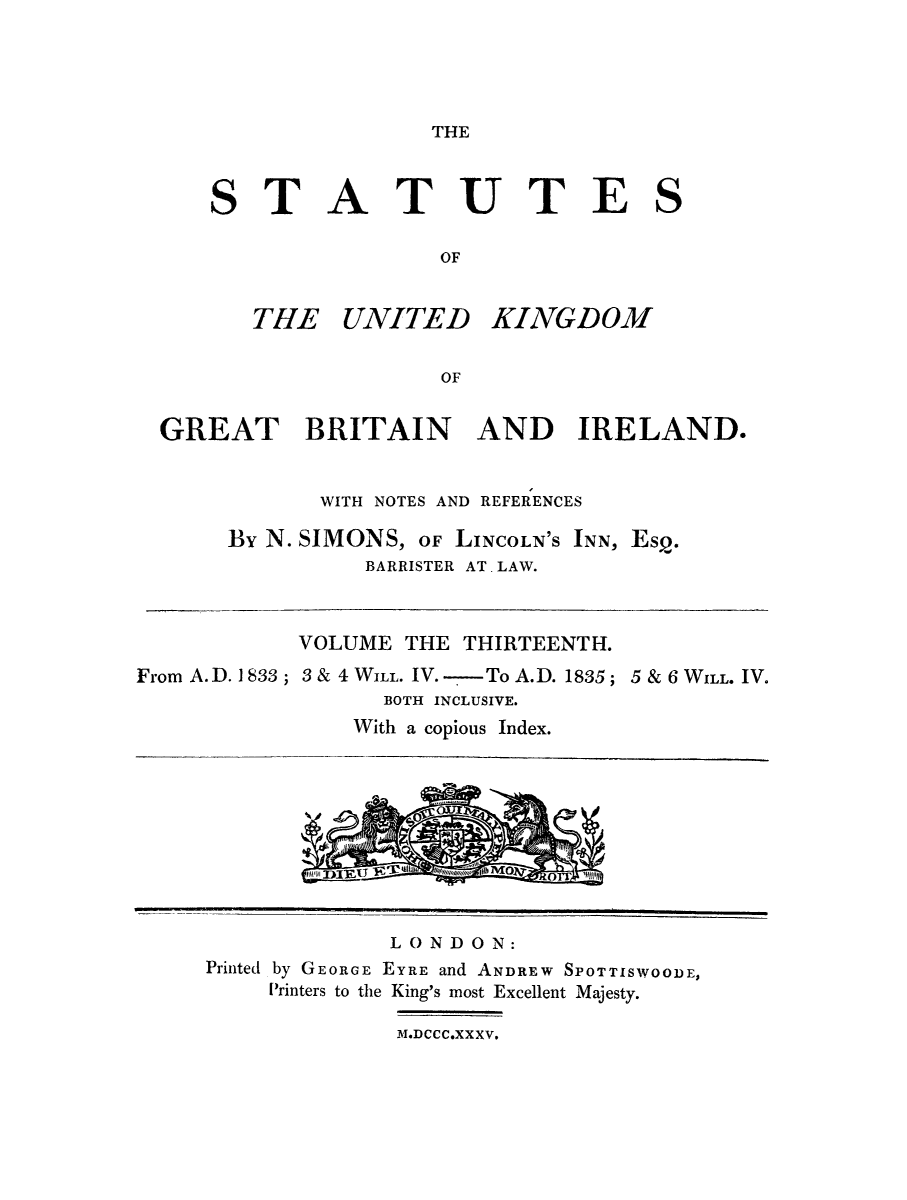 handle is hein.selden/ukgbi0013 and id is 1 raw text is: 




THE


STATUTE

                OF


THE UNITED


KINGDOM


  GREAT BRITAIN AND IRELAND.


             WITH NOTES AND REFERENCES

      By N. SIMONS, OF LINCOLN'S INN, Esp.
                BARRISTER AT. LAW.


            VOLUME THE THIRTEENTH.
From A. D. 1 833 ; 3 & 4 WILL. IV. -To A.D. 1835; 5 & 6 WILL. IV.
                  BOTH INCLUSIVE.
               With a copious Index.


             LONDON:
Printed by GEORGE EYRE and ANDREW SPOTTISWOODE,
    Printers to the King's most Excellent Majesty.


MDCCC.XXXV.


S


