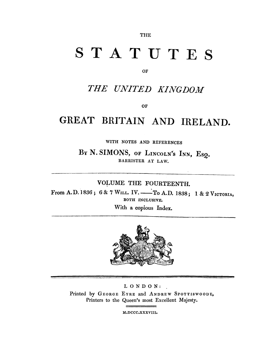 handle is hein.selden/ukgbi0014 and id is 1 raw text is: 




THE


STATUTES

                OF


   THE UNITED KINGD03


                OF


GREAT BRITAIN AND IRELAND.


           WITH NOTES AND REFERENCES

     By N. SIMONS, OF LINCOLN'S INN, Es2.
              BARRISTER AT LAW.


           VOLUME THE FOURTEENTH.
From A.D. 1836 ; 6 & 7 WILL. IV. - To A.D. 1838;
                  BOTH INCLUSIVE.
                With a copious Index.


1 & 2 VICTORIA,


             LONDON:
Printed by GEORGE EYRE and ANDREW SPOTTISWOODE,
    Printers to the Queen's most Excellent Majesty.

             M.DCCC.XXXVIII.


