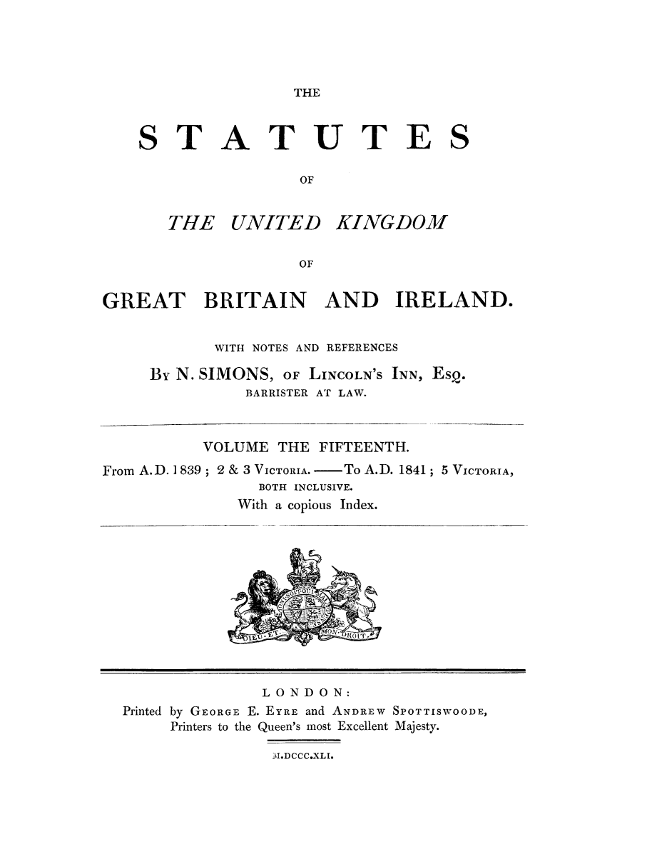 handle is hein.selden/ukgbi0015 and id is 1 raw text is: 





THE


    STATUTES

                    OF


       THE UNITED KINGDOM


                    OF


GREAT BRITAIN AND IRELAND.


           WITH NOTES AND REFERENCES

     By N. SIMONS, OF LINCOLN'S INN, Esp.
              BARRISTER AT LAW.


          VOLUME THE FIFTEENTH.

From A.D. 1 839; 2 & 3 VICTORIA. - To A.D. 1841
                BOTH INCLUSIVE.
              With a copious Index.


; 5 VICTORIA,


              LONDON:
Printed by GEORGE E. EYRE and ANDREW SPOTTISWOODE,
     Printers to the Queen's most Excellent Majesty.

               M.DCCC.XLI.


