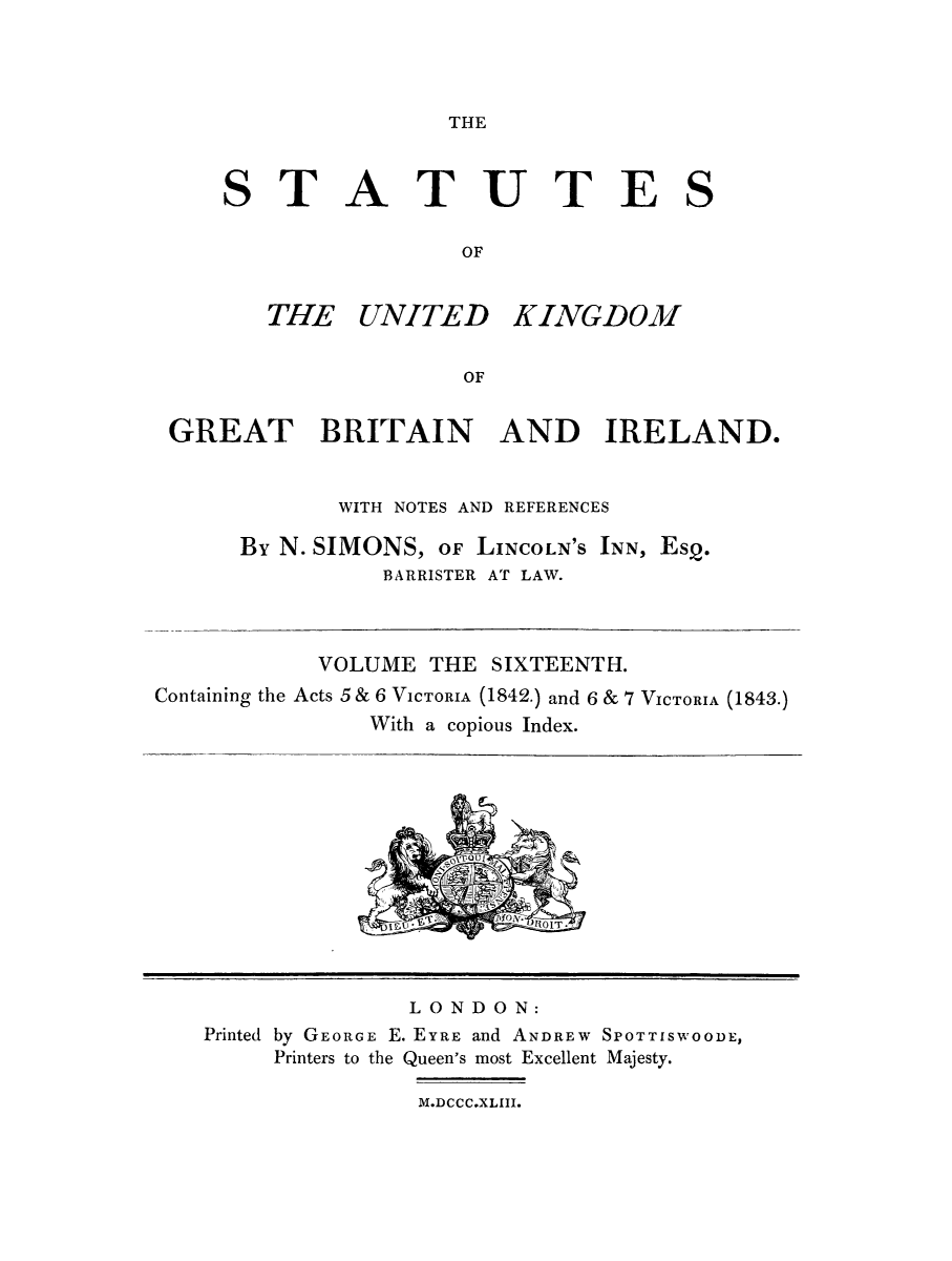 handle is hein.selden/ukgbi0016 and id is 1 raw text is: 



THE


STATUTES

                 OF


THE UNITED


KINGDOM


GREAT BRITAIN AND IRELAND.


             WITH NOTES AND REFERENCES

      By N. SIMONS, OF LINCOLN'S INN, Esq.
                BARRISTER AT LAW.



           VOLUME THE SIXTEENTH.
Containinog the Acts 5 & 6 VICTORIA (1842.) and 6 & 7 VICTORIA (1843.)

               With a copious Index.


              LONDON:
Printed by GEORGE E. EYRE and ANDREW SPOTTISWOODE,
     Printers to the Queen's most Excellent Majesty.

               M.DCCC.XLIII.



