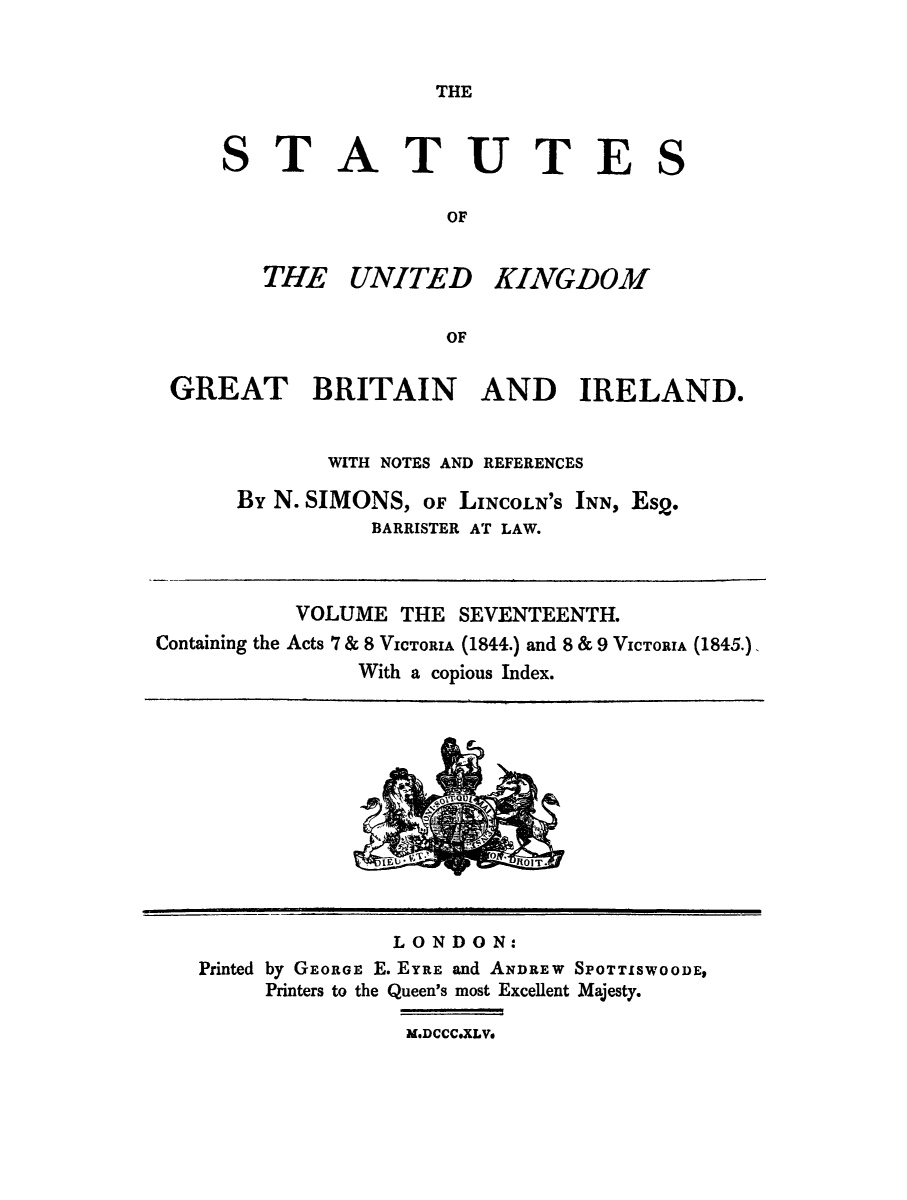 handle is hein.selden/ukgbi0017 and id is 1 raw text is: 


THE


TATUTE

             OF


THE UNITED


KINGDOM


GREAT BRITAIN AND IRELAND.


             WITH NOTES AND REFERENCES

      By N. SIMONS, OF LINCOLN'S INN, Es2.
                BARRISTER AT LAW.



           VOLUME THE SEVENTEENTH.
Containing the Acts 7 & 8 VICTORIA (1844.) and 8 & 9 VICTORIA (1845.).
               With a copious Index.


               LONDON:
Printed by GEORGE E. EYRE and ANDREW SPOTTISWOODE,
     Printers to the Queen's most Excellent Majesty.
                M, DCCCoXLV,


S


S



