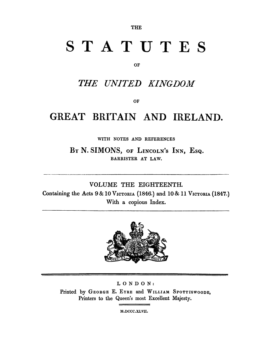 handle is hein.selden/ukgbi0018 and id is 1 raw text is: 


THE


S


TATUTES

              OF


THE UNITED KINGD0M1

              OF


  GREAT BRITAIN AND IRELAND.


              WITH NOTES AND REFERENCES

       By N. SIMONS, OF LINCOLN'S INN, EsQ.
                 BARRISTER AT LAW.



            VOLUME THE EIGHTEENTH.
Containing the Acts 9 & 10 VICTORIA (1846.) and 10 & 11 VICTORIA (1847.)
                With a copious Index.


              LONDON:
Printed by GEORGE E. EYRE and WILLIAM SPOTTISWOODE,
     Printers to the Queen's most Excellent Majesty.

               M.DCCC.XLVII.


