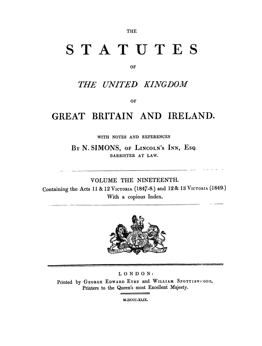 handle is hein.selden/ukgbi0019 and id is 1 raw text is: 



THE


STATUTE

                 OF


   THE UNITED KINGDOM

                 OF


S


   GREAT BRITAIN AND IRELAND.


               WITH NOTES AND REFERENCES

        By N. SIMONS, OF LINCOLN'S INN, ESQ.
                  BARRISTER AT LAW.



             VOLUME THE NINETEENTH.
Containing the Acts 11 & 12 VICTORIA (1847-8.) and 12& 13 VICTORIA (1849.)
                 With a copious Index.


                LONDON:
Printed by GEORGE EDWARD EYRE and WILLIAM SPOTTISWCODE,
       Printers to the Queen's most Excellent Majesty.

                  M.DCCC.XLIX.


