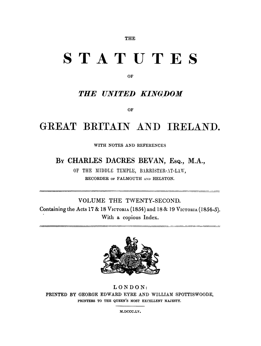 handle is hein.selden/ukgbi0022 and id is 1 raw text is: 





THE


STATUTES

                OF


    THE UNITED KINGDOM


                 OF


GREAT BRITAIN AIND IRELAND.


              WITH NOTES AND REFERENCES


    By CHARLES DACRES BEVAN, ESQ., M.A.,
         OF THE MIDDLE TEMPLE, BARRISTER-AT-LAV,
            RECORDER or FALMOUTH A--ND HELSTON.



          VOLUME THE TVENTY-SECOND.
Containing the Acts 17 & 18 VICTORIA (1854) and 18 & 19 VICTORIA (1854-5).
                With a copious Index.


                 LONDON:
PRINTED BY GEORGE EDWARD EYRE AND WILLIAM SPOTTISWOODE,
        PRINTERS TO THE QUEEN'S MOST EXCELLENT MAJESTY.

                   M.DCCC.LV.


