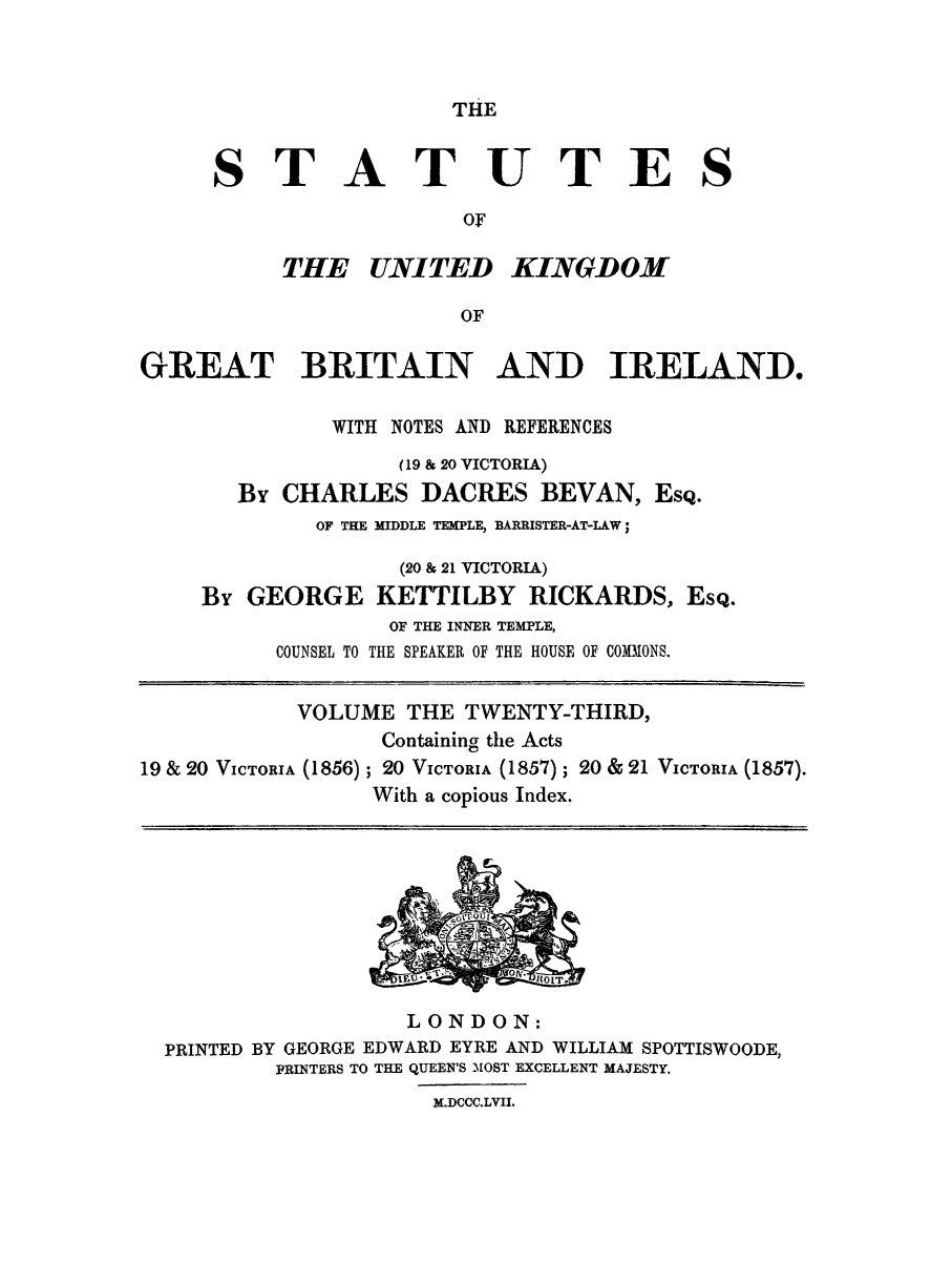 handle is hein.selden/ukgbi0023 and id is 1 raw text is: 



THE


STATUTES

                  OF


THE UNITED


KINGDOM


GREAT BRITAIN AND IRELAND.

              WITH NOTES AND REFERENCES
                   (19 & 20 VICTORIA)
       By CHARLES DACRES BEVAN, ESQ.
             OF THE MIDDLE TEMPLE, BARRISTER-AT-LAW;

                   (20 & 21 VICTORIA)
    By GEORGE KETTILBY RICKARDS, EsQ.
                  OF THE INNER TEMPLE,
          COUNSEL TO THE SPEAKER OF THE HOUSE OF COMMONS.


          VOLUME THE TWENTY-THIRD,
                  Containing the Acts
19 & 20 VICTORIA (1856) ; 20 VICTORIA (1857) ; 20 & 21 VICTORIA (1857).
                 With a copious Index.


                  LONDON:
PRINTED BY GEORGE EDWARD EYRE AND WILLIAM SPOTTISWOODE,
        PRINTERS TO THE QUEEN'S MOST EXCELLENT MAJESTY.
                    M.DCCC.LVII.


