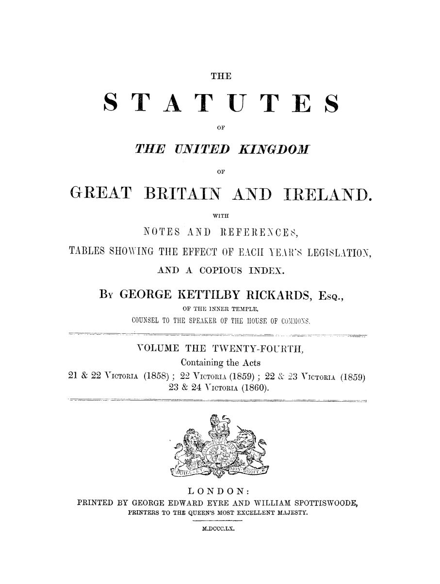 handle is hein.selden/ukgbi0024 and id is 1 raw text is: 





THE


ST


ATUTES


KINGDOM


GREAT BRITAIN AND IRELAND.

                       WITH
            NOTES AND REFERENCES,

TABLES SHOWING TIE EFFECT OF EACH YEAR'S LEGISLATION,

              AND A COPIOUS INDEX.

     By GEORGE KETTILBY RICKARDS, EsQ.,
                  OF TIHE INNER TEMPLE,
          COUNSEL TO TIE SPEAKER OF TILE HOUSE OF COIEMONS.

          VOLUME THE TWENTY-FOURTH,
                  Containing the Acts


21 & 22 V


ICTORIA (1858) ; 22 VICTORIA (1859) ; 22 & 23 VICTORIA (1859)
         23 & 24 VICTORIA (1860).


                  LONDON:
PRINTED BY GEORGE EDWARD EYRE AND WILLIAM SPOTTISWOODE,
        PRINTERS TO THE QUEEN'S MOST EXCELLENT MAJESTY.


M.DCCC.LX.


THtE UNITED


