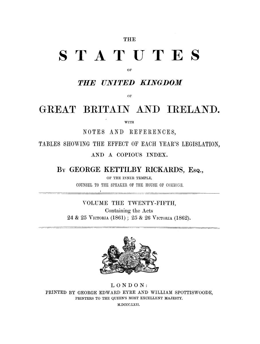 handle is hein.selden/ukgbi0025 and id is 1 raw text is: 




THE


ST


A


TUTES


          THE UNITED KINGDOM

                       OF

GREAT BRITAIN AND IRELAND.

                      WITH


NOTES


AND REFERENCES,


TABLES SHOWING THE EFFECT OF EACH YEAR'S LEGISLATION,
              AND A COPIOUS INDEX.

     By GEORGE KETTILBY RICKARDS, ESQ.,
                  OF THE INNER TEMPLE,
          COUNSEL TO THE SPEAKER OF THE HOUSE OF COMIONS.


    VOLUME THE TWENTY-FIFTH,
          Containing the Acts
24 & 25 VICTORIA (1861); 25 & 26 VICTORIA (1862).


                 LONDON:
PRINTED BY GEORGE EDWARD EYRE AND WILLIAM SPOTTISWOODE,
        PRINTERS TO THE QUEEN'S MOST EXCELLENT MAJESTY.
                   M.DCCC.LXII.


