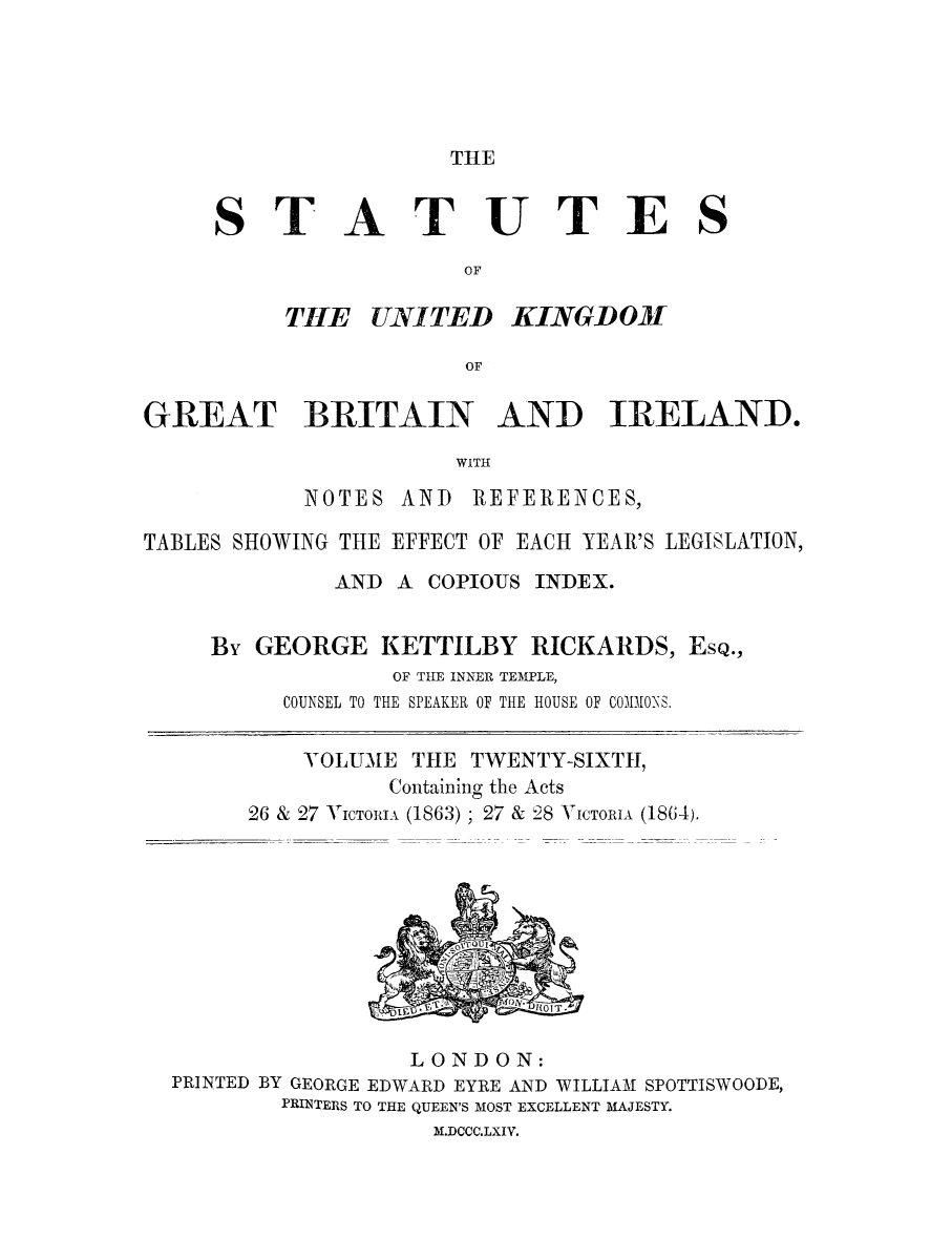 handle is hein.selden/ukgbi0026 and id is 1 raw text is: 





THE


ST


ATUTES


KINGDOM


GREAT BRITAIN AND IRELAND.

                      WITH


NOTES


AND REFERENCES,


TABLES SHOWING THE EFFECT OF EACH YEAR'S LEGISLATION,

             AND A COPIOUS INDEX.


     By GEORGE KETTILBY RICKARDS, ESQ.,
                  OF THE INNER TEMPLE,
          COUNSEL TO THE SPEAKER OF THE HOUSE OF COMMON0S.


VOLUME THE TWENTY-SIXTH,


          Containing the Acts
26 & 27 VICTOIIA (1863) ; 27 & 28 V


ICTORIA (1864).


                 LONDON:
PRINTED BY GEORGE EDWARD EYRE AND WILLIAM SPOTTISWOODE,
        PRINTERS TO THE QUEEN'S MOST EXCELLENT MAJESTY.
                  M.DCCC.LXIV.


TtlE UNITED


