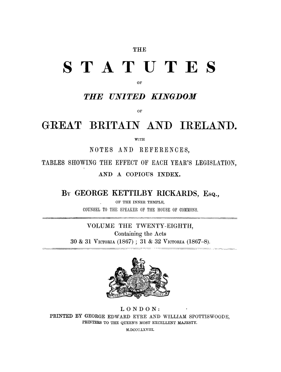 handle is hein.selden/ukgbi0028 and id is 1 raw text is: 





THE


ST


A


TUTES


          THE UNITED KINGDOM

                       OF

GREAT BRITAIN AND IRELAND.
                       WITH
            NOTES AND REFERENCES,

TABLES SHOWING THE EFFECT OF EACH YEAR'S LEGISLATION,
              AND A COPIOUS INDEX.


     By GEORGE KETTILBY RICKARDS, ESQ.,
                  OF THE INNER TEMPLE,
          COUNSEL TO THE SPEAKER OF THE HOUSE OF COMMONS.

          VOLUME THE TWENTY-EIGHTH,
                  Containing the Acts
       30 & 31 VICTORIA (1867); 31 & 32 VICTORIA (1867-8).


                 LONDON:
PRINTED BY GEORGE EDWARD EYRE AND WILLIAM SPOTTISWOODE,
        PRINTERS TO THE QUEEN'S MOST EXCELLENT MAJESTY.
                   JLDCCC.LXVIII.


