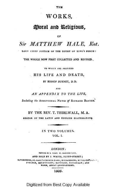 handle is hein.selden/wsmladrsosm0001 and id is 1 raw text is: 
THS


               WORKS,


        Operal anD E1titous,

                     OF

 Sir   MATTHEW HALE, Ant.

 LORD  CHIEF JUSTICE OF THE COURT OF KING'S BENCH:

   THE WHOLE NOW FIRST COLLECTED AND REVISED.,


              TO WIICII ARE PREFIRED

         HIS  LIFE   AND   DEATH,

              BY BISHOP BURNET, D.D.

                     AND

        AN APPENDIX TO THE LIFE,

  Indlding tIe ADDITIONAL NOTES f RICHARD BAXTR1.6



      BY THE  REV. T. THIRLWALL,  M. A.
   EDITOR OF THE LATIN AND ENGLISH DIATESSARON4.



             IN TWO  VOLUMES.
                   VOL. I.



                   LONDON.:
           I'R I I'ED  n R .  W Ill S.  ,  C H A N CERY - N .,
        AND SOLD BY J. WHITE, FLEET-STREETJ
RIVINGTONSST.PAUL'S CIIRRCII-YARD; RICHARDSONS, ROYAL-tEfH,!
     FAULDER, ILPND-STREET; MATCHARD, *ICCAILLY; AND
             NUNN, OREAT QUEEN-STRZT,

                    1805.


Digitized from Best Copy Available


