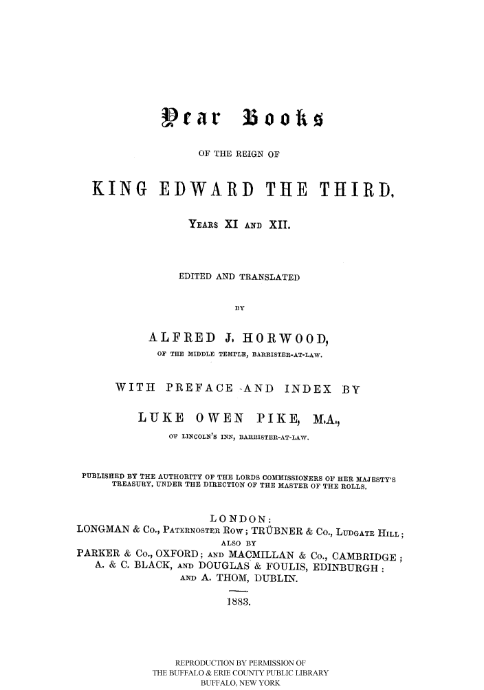 handle is hein.selden/yrbrked0001 and id is 1 raw text is: Vrar booho
OF THE REIGN OF
KING EDWARD THE THIRD,
YEARS XI AND XII.
EDITED AND TRANSLATED
BY

ALFRED

J. HORWOOD,

OF TILE MIDDLE TEMPLE, BARRISTER-AT-LAW.
WITH     PREFACE -AND          INDEX

LUKE OWEN

PIKE M.A.,

OF LINCOLN'S INN, BARRISTER-AT-LAW.
PUBLISHED BY THE AUTHORITY OF THE LORDS COMMISSIONERS OF HER MAJESTY'S
TREASURY, UNDER THE DIRECTION OF THE MASTER OF THE ROLLS.
LONDON:
LONGMAN & Co., PATERNOSTER Row; TRUBNER & Co., LUDGATE HILL;
ALSO BY
PARKER & Co., OXFORD; AND MACMILLAN & Co., CAMBRIDGE;
A. & C. BLACK, AND DOUGLAS & FOULIS, EDINBURGH:
AND A. THOM, DIBLIN.
1883.
REPRODUCTION BY PERMISSION OF
THE BUFFALO & ERIE COUNTY PUBLIC LIBRARY
BUFFALO, NEW YORK

BY


