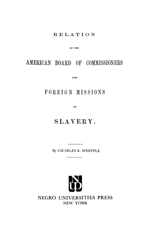 handle is hein.slavery/abcfms0001 and id is 1 raw text is: 



RELATION


OF THE


AMERICAN


BOARD OF COMMISSIONERS


FOR


FOREIGN


MISSIONS


     SLAVERY.



     By CHARLES K. WHIPPLE



           I


NEGRO UNIVERSITIES PRESS
        NEW YORK


