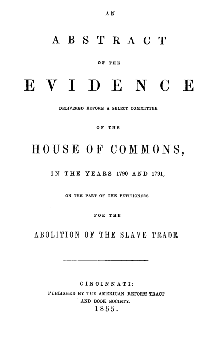 handle is hein.slavery/abevshc0001 and id is 1 raw text is: AN

A B S T R A C T
OF THE
VIDENC E
DELIVERED BEFORE A SELECT COMMITTEE
OF THE
HOUSE OF COMMONS,
IN THE YEARS 1790 AND 1791,
ON THE PART OF THE PETITIONERS
FOR THE
ABOLITION OF THE SLAVE TRADE,

CINCINNATI:
PUBLISHED BY TILE AMERICAN REFORM TRACT
AND BOOK SOCIETY.
1855.

E


