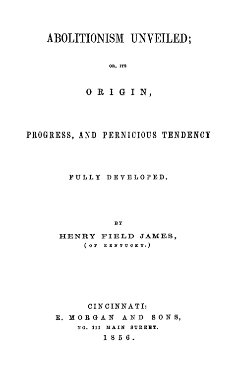 handle is hein.slavery/abounv0001 and id is 1 raw text is: ABOLITIONISM UNVEILED;
OR, ITS
ORIGIN,

PROGRESS, AND PERNICIOUS TENDENCY
FULLY DEVELOPED.
BY
HENRY FIELD JAMES,
(OF  KENTTICKY.)

CINCINNATI:
E. MORGAN AND SONS,
NO. 111 MAIN STREET.
18 5 6.


