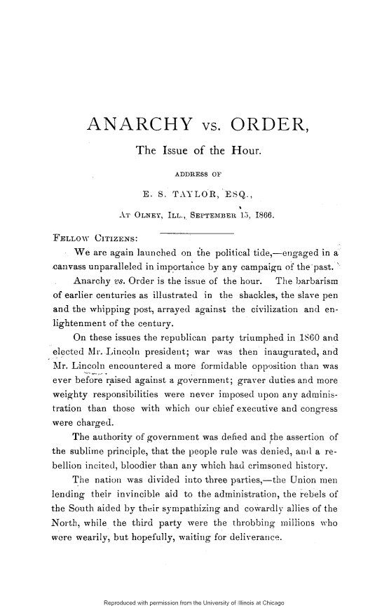 handle is hein.slavery/achvoh0001 and id is 1 raw text is: 










        ANARCHY vs. ORDER,

                  The Issue of the Hour.

                          ADDRESS OF

                   E. S. TAYLOR, ESQ.,

              AT OLNEY, ILL., SEPTEMBER 15, 1866.

FELLOW CITIZENS:
     We are again launched on the political tide,-engaged in a
,canvass unparalleled in importance by any campaign of the past. 
     Anarchy vs. Order is the issue of the hour.  The barbarism
of earlier centuries as illustrated in the shackles, the slave pen
and the whipping post, arrayed against the civilization and en-
lightenment of the century.
     On these issues the republican party triumphed in 1860 and
elected Mr. Lincoln president; war was then inaugurated, and
Mr. Lincoln encountered a more formidable opposition than was
ever before raised against a government; graver duties and more
weighty responsibilities were never imposed upon any adminis-
tration than those with which our chief executive and congress
were charged.
    The authority of government was defied and the assertion of
the sublime principle, that the people rule was denied, ani a re-
bellion incited, bloodier than any which had crimsoned history.
    The nation was divided into three parties,-the Union men
lending their invincible aid to the administration, the rebels of
the South aided by their sympathizing and cowardly allies of the
North, while the third party were the throbbing millions who
were wearily, but hopefully, waiting for deliverance.


Reproduced with permission from the University of Illinois at Chicago


