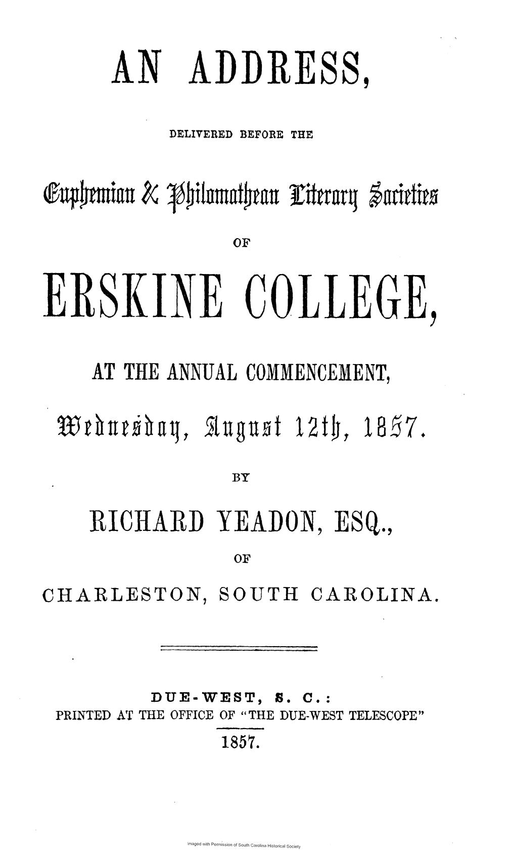 handle is hein.slavery/adeuph0001 and id is 1 raw text is: 


AN


ADDRESS,


DELIVERED BEFORE THE


eqlm*ia


OF


ERsKJN


COLLEGE,


AT THE ANNUAL  COMMENCEMENT,


Augnut   12t4,


18  7


BY


RICHARD YEADON, ESQ.,
              OF


CHARLESTON,


SOUTH


CAROLINA.


DUE-WEST,


S. C.:


PRINTED AT THE OFFICE OF THE DUE-WEST TELESCOPE


18510.


Imaged with Permission of South Carolina Historical Society


Efftrarq gan*ttl*to


T  t lui  fl I


