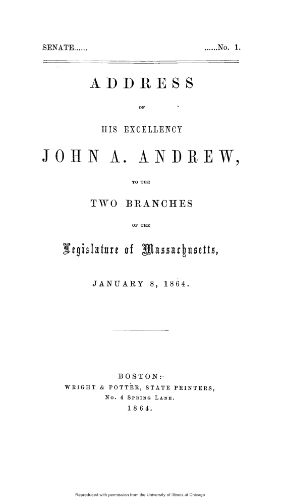 handle is hein.slavery/adexjaaw0001 and id is 1 raw text is: 



...... No. 1.


ADDRESS

         OF


  HIS EXCELLENCY


JOHN1


A. ANDREW,


        TO THE

TWO BRANCHES

        OF THE


tgihIahtrt of Mmssa ,tustfts,



      JANUARY 8, 1864.










          BOSTON:,
WRIGHT & POTTER, STATE PRINTERS,
        No. 4 SPRING LANE.
            18 64.


Reproduced with permission from the University of Illinois at Chicago


SENATE ......


