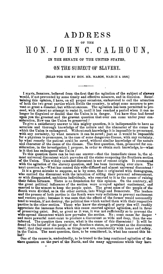 handle is hein.slavery/adjcslv0001 and id is 1 raw text is: ADDRESS
OF THE
HO      N. JOiN C. CALHOUN,
IN THE SENATE OF THE UNITED STATES,
ON THE SUBJECT OF SLAVERY.
[READ FOR HIM BY HON. MR. MASON, MARCH 4. 1850.]
I HAv's, Senators, believed from thu first that the agitation of the subject of slavery
would, if not prevented by some timely and effective measure, end in disunion. Enter-
taining this opinion, I have, on all proper occasions, endeavored to call the attention
of both the two great parties which divide the country, to adopt some measure to pre-
vent so great a disaster, but without success. The agitation has been permitted to pro-
ceed, with almost no attempt to resist it, until it has reached A period when it can no
longer be disguised or denied that the Union is in danger. You have thus had forced
upon you the greatest and the gravest question that ever can come under your con-
nderation, How can the Union be preserved ?
To give a satisfactory answer to this mighty question, it is indispensable to have an
accurate and thorough knowledge of the nature and the character of the cause by
which the Union is endangered. Without such knowledge it is impossible to pronounce,
with any certainty, by what measure it can be saved; just as it would be impossible
for a physican to pronounce, in the case of some dangerous disease, with any certainty,
by what remedy the patient could be saved, without similar knowledge of the nature
and c'haracter of the cause of the disease. The first question, then, presented for con-
isideration, in the investigation I propose, in order to obtain such knowledge, is-what
is it that has endangered the Union ?
To this question there can be but one answer-that the immediatocause is, the al-
most universal discontent which pervades all the states composing the Southern section
of the Union. This widely extended discontent is not of recent origin  It commenced
with the agitation of the slavery question, and has been increasing ever since. The
text question is,-What has caused this wide-diffused and almost universal discontent?
It is a great mistake to suppose, as is by some, that it originated with demagogues,
'who excited the discontent with the intention of aiding their personal advancement,
or with disappointed, ambitious individuals, who resorted to it as the means of raising
their fallen fortunes. There is no foundation for this opinion. On the contrary, all
the great political influences of the section were arrayed against excitement, and
exerted to the utmost to keep the people quiet. The great mass of the people of the
South were divided, as in the other section, into Whigs and Democrats. The leaders
and the presses of both parties in the South were very solicitous to prevent excitement
and restore quiet; because it was seen that the effects of the former would necessarily
tend to weaken, if not destroy, the political ties which united them with their respective
parties in the other section. Those who know the strength of party ties will readily
appreciate the immense force which this cause exerted against agitation, and in favor
of preserving quiet. But, as great as it was, it was not sufficiently so to prevent the
wide-spread discontent which now pervades the section. No; some cause far deeper
and more powerful mast exist to produce a discontent so wide and deep, than the one
inferred. The question then recurs, what is the cause of this discontent ? It will be
found in the 'belief -of the people of the Southern states, as prevalent as the discontent
itself, that they'cannot remain, as things now are, consistently with honor and safety,
in the Union. The next question, then, to be considered, is, what has caused this be-
lief?
One of the causes is, undoubtedly, to be traced to the long continued agitation of the
slave question on the part of, the North, and the many aggressions which they have


