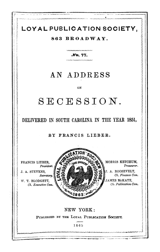 handle is hein.slavery/adsecdsc0001 and id is 1 raw text is: 4 LOYAL PUBLICATION SOCIETY,
863 BROADWAY.
S.o. 77.
AN ADDRESS
ON
SECESSION.
DELIVERED IN SOUTH CAROLINMA IN THE YEAR 1851,
BY FRANCIS LIEBERo
FRANCIS LIEBER,         c oMORRIS KETCHUM,
President.                         Treasurer.
J. A. STEVENS,                     J. A. ROOSEVELT,
Becrtary.                       CI. Finance Com.
W. T. BLODGETT,                     JAMES McKAYE,
CA. Executive Cor.                Ch. Publication Corn.
NEW YORK:
PUBLISlIED BY THE LOYAL PUBUCATION SOCIETY.
~1865


