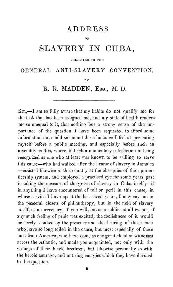 handle is hein.slavery/adslvc0001 and id is 1 raw text is: 



                      ADDRESS
                              ON

          SLAVERY IN CUBA,

                        PRESENTED TO TIE

  GENERAL ANTI-SLAVERY CONVENTIONN,
                              BY

            R. R, MADDEN, ESQ., M. D.



 Sin,-I am so fully aware that my habits do not qualify me for
 the task that has been assigned me, and my state of health renders
 me so unequal to it, that nothing but a strong sense of the im-
 portance of the question I have been requested to afford some
 information on, could surmount the reluctance I feel at presenting
 myself before a public meeting, and especially before such an
 assembly as this, where, if I felt a momentary satisfaction in being
 recognized as one who at least was known to be willing to serve
 this cause-who had walked after the hearse of slavery in Jamaica
 -assisted likewise in this country at the obsequies of the appren-
 ticeship system, and employed a practised eye for some years past
 in taking the measure of the grave of slavery in Cuba itself;-if
 in anything I have encountered of toil or peril in this cause, in
 whose service I have spent the last seven years, I may say not in
 the peaceful closets of philanthropy, but in the field of slavery
 itself', as a mercenary, if you will, but as a soldier at all events, if
 any such feeling of pride was excited, the foolishness of it would
 be surely rebuked by the presence and the bearing of those men
 who have so long toiled in the cause, but most especially of those
 men from America, who have come as one great cloud of witnesses
 across the Atlantic, and made you acquainted, not only with the
 wrongs of their black brethren, but likewise personally so with
 the heroic courage, and untiring energies which they have devoted
to this question.


