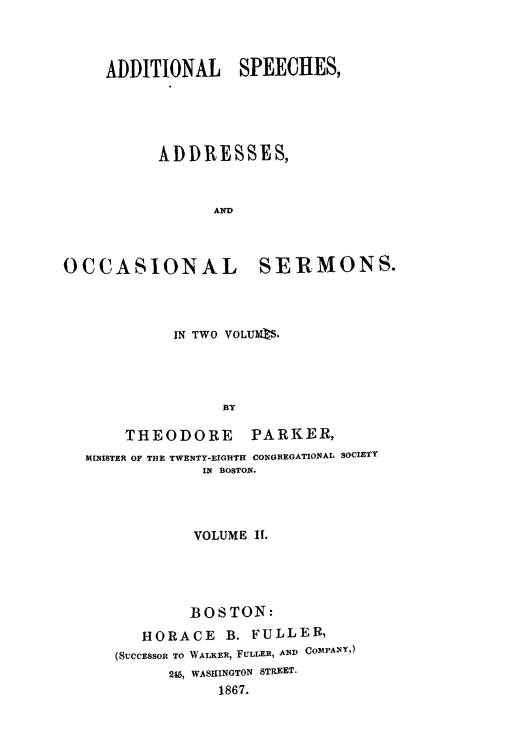 handle is hein.slavery/adsps0002 and id is 1 raw text is: 



     ADDITIONAL SPEECHES,





           ADDRESSES,



                 AND



OCCASIONAL SE-RMONS.


          IN TWO VOLUMRS.




               BY

    THEODORE PARKER,
MINISTER OF THE TWENTY-EIGHTH CONGREGATIONAL SOCIETY
             IN BOSTON.


         VOLUME II.





         BOSTON:
   HORACE B. FULLER,
(SUCCESSOR TO WALKER, FULLER, AND COMPANY,)
      215, WASHINGTON STREET.
            1867.



