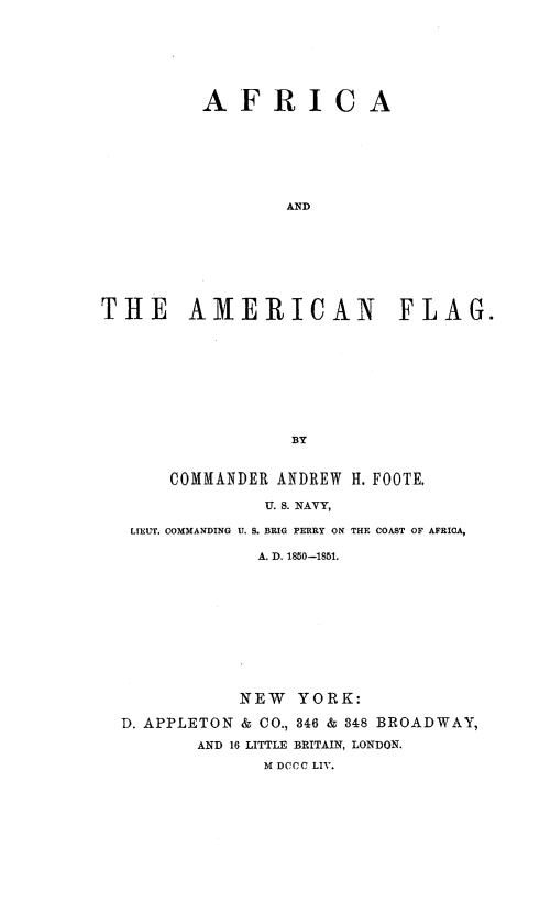 handle is hein.slavery/afamflg0001 and id is 1 raw text is: AFRICA
AND
THE AMERICAN FLAG.
BY
COMMANDER ANDREW H. FOOTE,
U. S. NAVY,
LIEUT. COMMANDING U. S. BRIG PERRY ON THE COAST OF AFRICA,
A. D. 1850-1851.
NEW YORK:
D. APPLETON & CO., 346 & 348 BROADWAY,
AND 16 LITTLE BRITAIN, LONDON.
M DOCO LIV.


