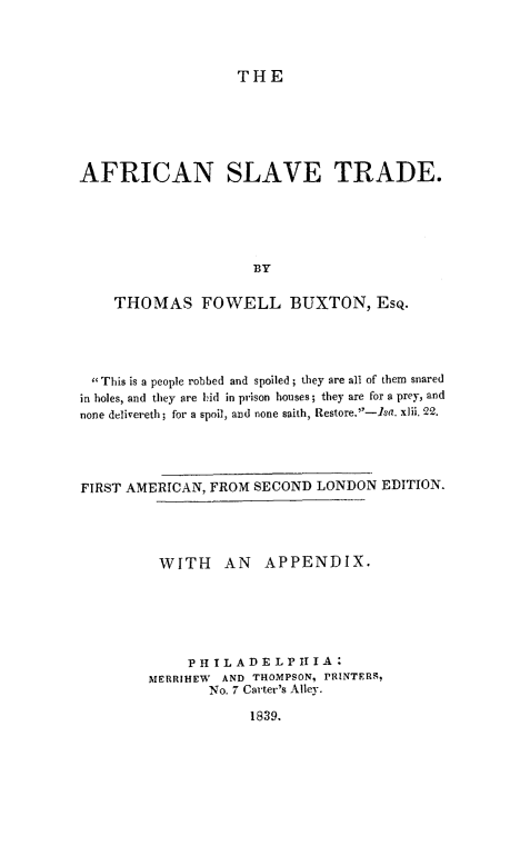 handle is hein.slavery/afrcsvt0001 and id is 1 raw text is: 



                    THE






AFRICAN SLAVE TRADE.





                      BY


    THOMAS FOWELL BUXTON, ESQ.


This is a people robbed and spoiled; they are all of them snared
in holes, and they are hid in prison houses; they are for a prey, and
none delivereth; for a spoil, and none saith, Restore.-sa. xlii. 22.




FIRST AMERICAN, FROM SECOND LONDON EDITION.




          WITH AN APPENDIX.






              P H I L A D E L P II IA :
         MERRIHEW AND THOMPSON, PRINTERS,
                No. 7 Carter's Alley.

                     1839.


