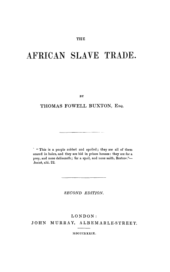 handle is hein.slavery/afrislt0001 and id is 1 raw text is: THE

AFRICAN SLAVE TRADE.
BY
THOMAS FOWELL BUXTON, EsQ.

1  This is a people robbed and spoiled; they are all of them
snared in holes, and they are hid in prison houses: they are for a
prey, and none delivereth; for a spoil, and none saith, Restore.-
Isaiah, xlii. 22.
SECOND EDITION.
LONDON:
JOHN MURRAY, ALBEMARLE-STREET.
ADCCCXXXIX.


