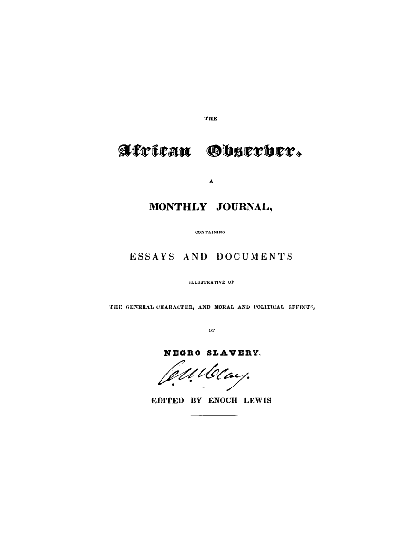 handle is hein.slavery/afrobsrv0001 and id is 1 raw text is: 















THE


A


MONTHLY


JOURNAL,


CONTAINING


ESSAYS


AND DOCUMENTS


               ILLUSTRATIVE OF


TIlE GENERAL CIIARACTER, AND MORAL AND POLITICAL EFFECTS,


                   or


           NEGRO SLAVERYo






        EDITED  BY ENOCH  LEWIS


