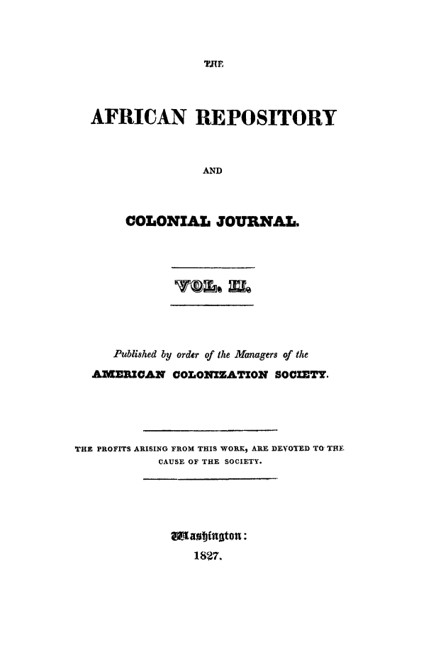handle is hein.slavery/afrrpsty0002 and id is 1 raw text is: 



TRE


AFRICAN REPOSITORY



               AND



     COLONIAL JOURNAL.


     Published by order of the Managers of the

  AMERICAN COLONIZATION SOCIETY.





THE PROFITS ARISING FROM THIS WORK ARE DEVOTED TO THE
           CAUSE OF THE SOCIETY.


,antioto8t:
   1827.


