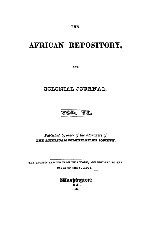 handle is hein.slavery/afrrpsty0006 and id is 1 raw text is: 




THE


AFRICAN REPOSITORY,




                  AND




      COLONILr, O'OUL VAL.


      Published by order of the .anagers of
   THE AMERICAN COLONIZATION SOCIETY.




THE PROFITS ARISING FROM THIS WORK, ARE DEVOTED TO THE
            CAUSE OF THE SOCIETY.


maotfusto:
     1831.


