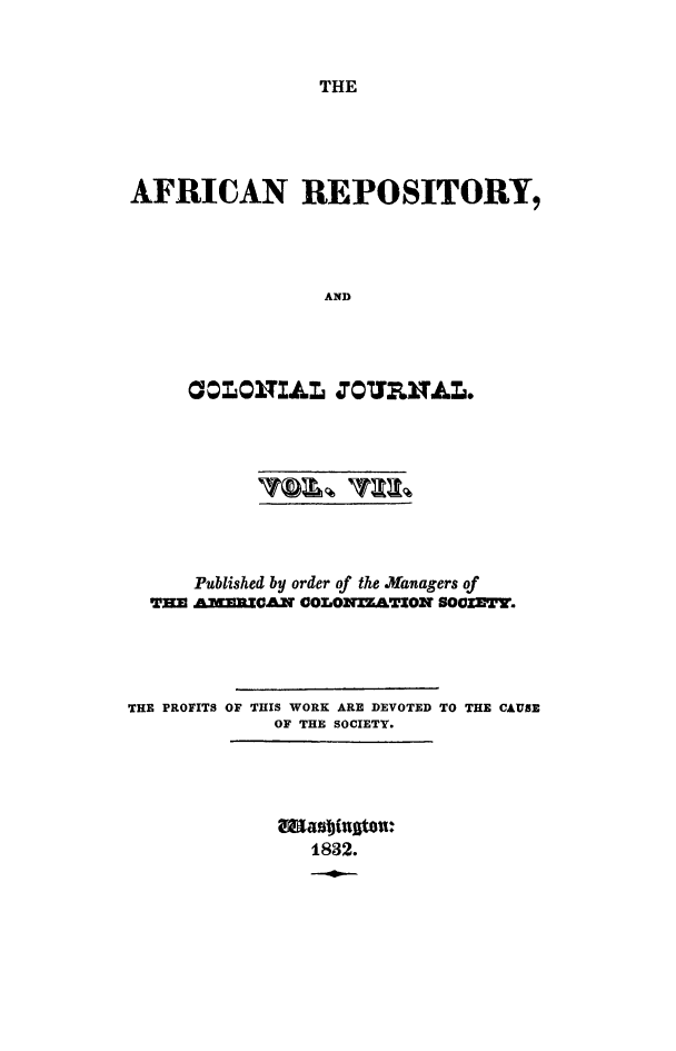 handle is hein.slavery/afrrpsty0007 and id is 1 raw text is: 



THE


AFRICAN REPOSITORY,




                 AND




     OOLOITIAL  UPJURNAL0


      Published by order of the Mfanagers of
  THE AMERICAN COLONTZATION SOCZETY.




THE PROFITS OF THIS WORK ARE DEVOTED TO THE CAUSE
             OF THE SOCIETY.


1832.


