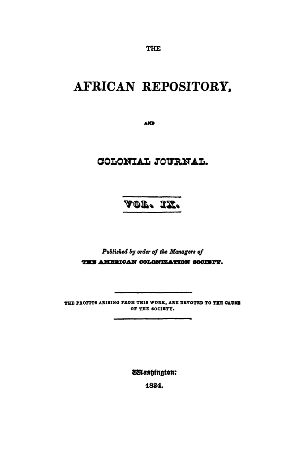 handle is hein.slavery/afrrpsty0009 and id is 1 raw text is: 




                 THE




AFRICAN REPOSITORY,



                A


         Published by order of the Manage of
    iI'T= ]XUOAN OOOUrWAI['ZO] 8OZU .




THE PROFITS ARISING FROM TRIM WORN, ARE DEVOTED TO TIE CAUS
               OF THE SOCIETY.









                   1834.


