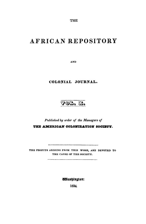 handle is hein.slavery/afrrpsty0010 and id is 1 raw text is: 




THE


AFRICAN REPOSITORY




                 AND





        COLONIAL JOURNAL.


       Published by order of the Managers of

  THE AMERICAN COLONIZATION SOCIETY.





THE PROFITS ARISING FROM THIS WORK, ARE DEVOTED TO
          THE CAUSE OF THE SOCIETY.


183L


