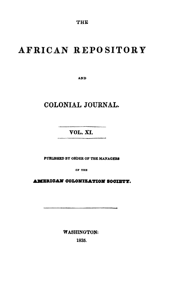 handle is hein.slavery/afrrpsty0011 and id is 1 raw text is: 


THE


AFRICAN REPOSITORY




               AND




       COLONIAL JOURNAL.


         VOL. X1.



   PUBLISHED BY ORbER OF THE MANAGERS

           0F THE

AMERICAN COLONIZATION 8OCIETY,


WASHINGTON:
   1835.


