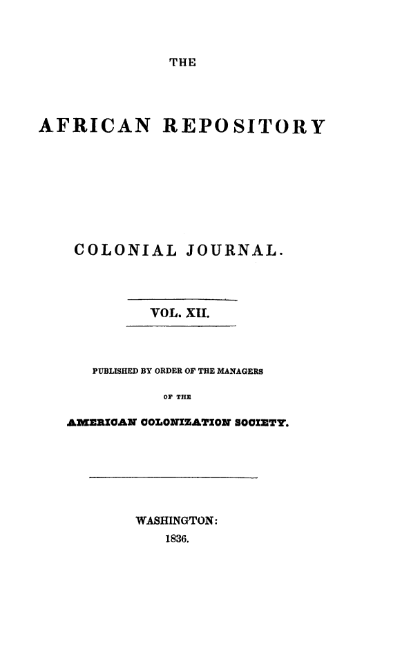 handle is hein.slavery/afrrpsty0012 and id is 1 raw text is: 



THE


AFRICAN REPOSITORY









    COLONIAL JOURNAL.




            VOL. XII.




      PUBLISHED BY ORDER OF THE MANAGERS

              Or THE

   AMERIOAN COLONIZATION SOCIETY.


WASHINGTON:
   1836.


