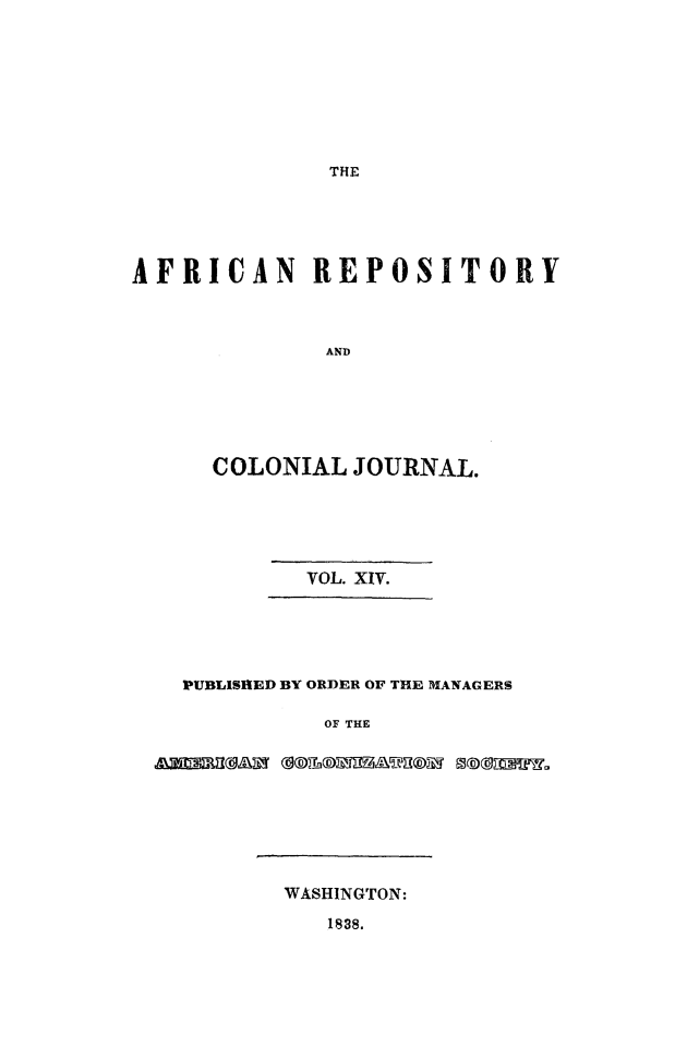 handle is hein.slavery/afrrpsty0014 and id is 1 raw text is: 








THE


AFRICAN REPOSITORY



             AND






      COLONIAL JOURNAL.


         VOL. XIV.





PUBLISHED BY ORDER OF THE MANAGERS

          OF THE

&2M af             io gag


WASHINGTON:
   1838.


